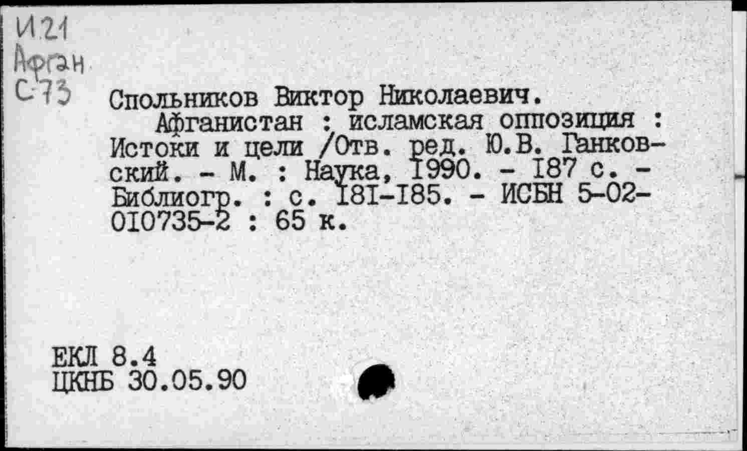 ﻿И 21 Афг^н Си $
Спольников Виктор Николаевич.
Афганистан : исламская оппозиция : Истоки и цели /Отв. ред. Ю.В. Банковский. - М. : Наука, 1990. - 187 с. -Библиогр. : с. 181-185. - ИСБН 5-02-010735-2 : 65 к.
ЕКЛ 8.4
ЦКНБ 30.05.90